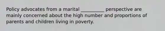 Policy advocates from a marital __________ perspective are mainly concerned about the high number and proportions of parents and children living in poverty.