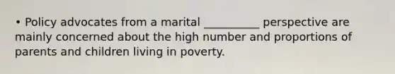 • Policy advocates from a marital __________ perspective are mainly concerned about the high number and proportions of parents and children living in poverty.