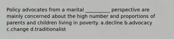 Policy advocates from a marital __________ perspective are mainly concerned about the high number and proportions of parents and children living in poverty. a.decline b.advocacy c.change d.traditionalist