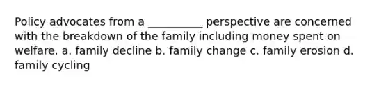 Policy advocates from a __________ perspective are concerned with the breakdown of the family including money spent on welfare. a. family decline b. family change c. family erosion d. family cycling