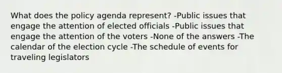 What does the policy agenda represent? -Public issues that engage the attention of elected officials -Public issues that engage the attention of the voters -None of the answers -The calendar of the election cycle -The schedule of events for traveling legislators