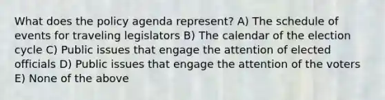 What does the policy agenda represent? A) The schedule of events for traveling legislators B) The calendar of the election cycle C) Public issues that engage the attention of elected officials D) Public issues that engage the attention of the voters E) None of the above