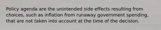 Policy agenda are the unintended side effects resulting from choices, such as inflation from runaway government spending, that are not taken into account at the time of the decision.