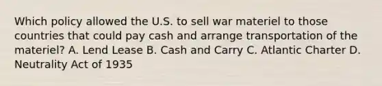 Which policy allowed the U.S. to sell war materiel to those countries that could pay cash and arrange transportation of the materiel? A. Lend Lease B. Cash and Carry C. Atlantic Charter D. Neutrality Act of 1935