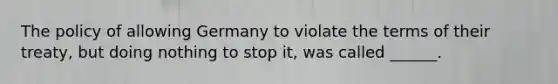 The policy of allowing Germany to violate the terms of their treaty, but doing nothing to stop it, was called ______.