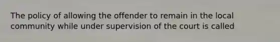 The policy of allowing the offender to remain in the local community while under supervision of the court is called