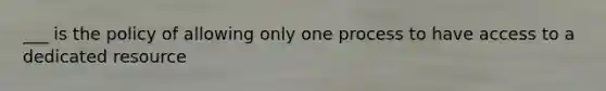 ___ is the policy of allowing only one process to have access to a dedicated resource