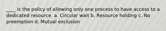 ____ is the policy of allowing only one process to have access to a dedicated resource. a. Circular wait b. Resource holding c. No preemption d. Mutual exclusion