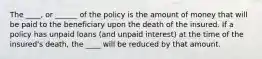 The ____, or ______ of the policy is the amount of money that will be paid to the beneficiary upon the death of the insured. If a policy has unpaid loans (and unpaid interest) at the time of the insured's death, the ____ will be reduced by that amount.