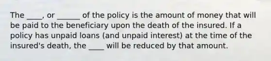 The ____, or ______ of the policy is the amount of money that will be paid to the beneficiary upon the death of the insured. If a policy has unpaid loans (and unpaid interest) at the time of the insured's death, the ____ will be reduced by that amount.