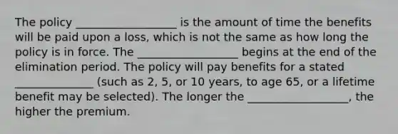 The policy __________________ is the amount of time the benefits will be paid upon a loss, which is not the same as how long the policy is in force. The __________________ begins at the end of the elimination period. The policy will pay benefits for a stated ______________ (such as 2, 5, or 10 years, to age 65, or a lifetime benefit may be selected). The longer the __________________, the higher the premium.