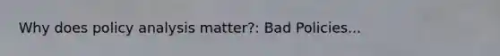 Why does policy analysis matter?: Bad Policies...