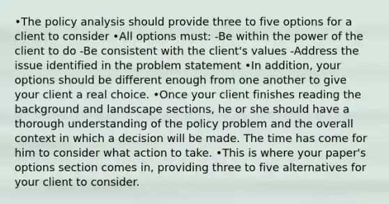 •The policy analysis should provide three to five options for a client to consider •All options must: -Be within the power of the client to do -Be consistent with the client's values -Address the issue identified in the problem statement •In addition, your options should be different enough from one another to give your client a real choice. •Once your client finishes reading the background and landscape sections, he or she should have a thorough understanding of the policy problem and the overall context in which a decision will be made. The time has come for him to consider what action to take. •This is where your paper's options section comes in, providing three to five alternatives for your client to consider.