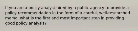 If you are a policy analyst hired by a public agency to provide a policy recommendation in the form of a careful, well-researched memo, what is the first and most important step in providing good policy analysis?