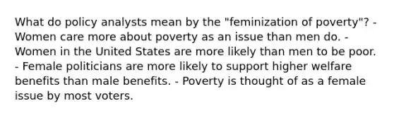 What do policy analysts mean by the "feminization of poverty"? - Women care more about poverty as an issue than men do. - Women in the United States are more likely than men to be poor. - Female politicians are more likely to support higher welfare benefits than male benefits. - Poverty is thought of as a female issue by most voters.