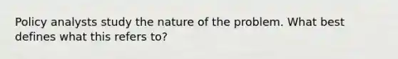 Policy analysts study the nature of the problem. What best defines what this refers to?