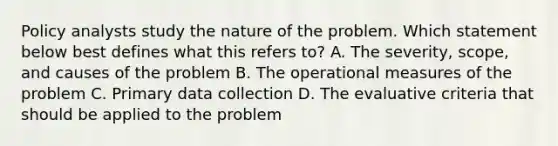 Policy analysts study the nature of the problem. Which statement below best defines what this refers to? A. The severity, scope, and causes of the problem B. The operational measures of the problem C. Primary data collection D. The evaluative criteria that should be applied to the problem