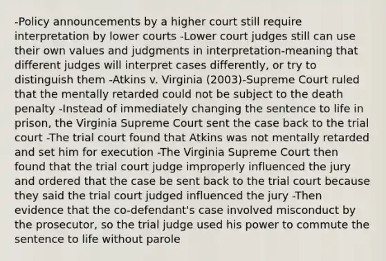 -Policy announcements by a higher court still require interpretation by lower courts -Lower court judges still can use their own values and judgments in interpretation-meaning that different judges will interpret cases differently, or try to distinguish them -Atkins v. Virginia (2003)-Supreme Court ruled that the mentally retarded could not be subject to the death penalty -Instead of immediately changing the sentence to life in prison, the Virginia Supreme Court sent the case back to the trial court -The trial court found that Atkins was not mentally retarded and set him for execution -The Virginia Supreme Court then found that the trial court judge improperly influenced the jury and ordered that the case be sent back to the trial court because they said the trial court judged influenced the jury -Then evidence that the co-defendant's case involved misconduct by the prosecutor, so the trial judge used his power to commute the sentence to life without parole