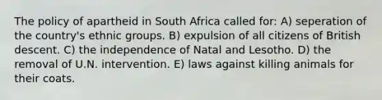 The policy of apartheid in South Africa called for: A) seperation of the country's ethnic groups. B) expulsion of all citizens of British descent. C) the independence of Natal and Lesotho. D) the removal of U.N. intervention. E) laws against killing animals for their coats.