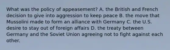 What was the policy of appeasement? A. the British and French decision to give into aggression to keep peace B. the move that Mussolini made to form an alliance with Germany C. the U.S. desire to stay out of foreign affairs D. the treaty between Germany and the Soviet Union agreeing not to fight against each other.