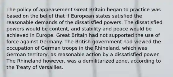 The policy of appeasement Great Britain began to practice was based on the belief that if European states satisfied the reasonable demands of the dissatisfied powers. The dissatisfied powers would be content, and stability and peace would be achieved in Europe. Great Britain had not supported the use of force against Germany. The British government had viewed the occupation of German troops in the Rhineland, which was German territory, as reasonable action by a dissatisfied power. The Rhineland however, was a demilitarized zone, according to the Treaty of Versailles.