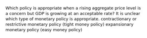 Which policy is appropriate when a rising aggregate price level is a concern but GDP is growing at an acceptable rate? It is unclear which type of monetary policy is appropriate. contractionary or restrictive monetary policy (tight money policy) expansionary monetary policy (easy money policy)