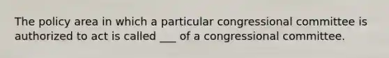 The policy area in which a particular congressional committee is authorized to act is called ___ of a congressional committee.