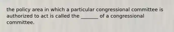 the policy area in which a particular congressional committee is authorized to act is called the _______ of a congressional committee.