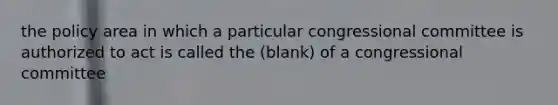 the policy area in which a particular congressional committee is authorized to act is called the (blank) of a congressional committee