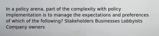 In a policy arena, part of the complexity with policy implementation is to manage the expectations and preferences of which of the following? Stakeholders Businesses Lobbyists Company owners