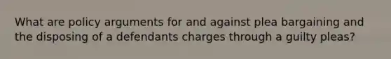 What are policy arguments for and against plea bargaining and the disposing of a defendants charges through a guilty pleas?