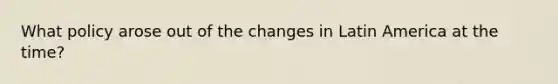 What policy arose out of the changes in Latin America at the time?