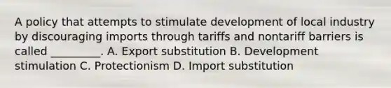 A policy that attempts to stimulate development of local industry by discouraging imports through tariffs and nontariff barriers is called _________. A. Export substitution B. Development stimulation C. Protectionism D. Import substitution