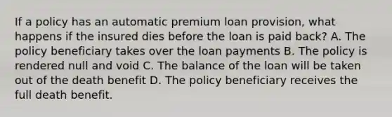 If a policy has an automatic premium loan provision, what happens if the insured dies before the loan is paid back? A. The policy beneficiary takes over the loan payments B. The policy is rendered null and void C. The balance of the loan will be taken out of the death benefit D. The policy beneficiary receives the full death benefit.