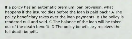 If a policy has an automatic premium loan provision, what happens if the insured dies before the loan is paid back? A The policy beneficiary takes over the loan payments. B The policy is rendered null and void. C The balance of the loan will be taken out of the death benefit. D The policy beneficiary receives the full death benefit.