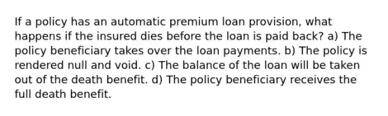 If a policy has an automatic premium loan provision, what happens if the insured dies before the loan is paid back? a) The policy beneficiary takes over the loan payments. b) The policy is rendered null and void. c) The balance of the loan will be taken out of the death benefit. d) The policy beneficiary receives the full death benefit.