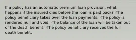 If a policy has an automatic premium loan provision, what happens if the insured dies before the loan is paid back? -The policy beneficiary takes over the loan payments. -The policy is rendered null and void. -The balance of the loan will be taken out of the death benefit. -The policy beneficiary receives the full death benefit.