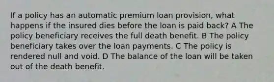 If a policy has an automatic premium loan provision, what happens if the insured dies before the loan is paid back? A The policy beneficiary receives the full death benefit. B The policy beneficiary takes over the loan payments. C The policy is rendered null and void. D The balance of the loan will be taken out of the death benefit.