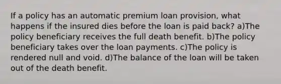 If a policy has an automatic premium loan provision, what happens if the insured dies before the loan is paid back? a)The policy beneficiary receives the full death benefit. b)The policy beneficiary takes over the loan payments. c)The policy is rendered null and void. d)The balance of the loan will be taken out of the death benefit.