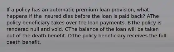 If a policy has an automatic premium loan provision, what happens if the insured dies before the loan is paid back? AThe policy beneficiary takes over the loan payments. BThe policy is rendered null and void. CThe balance of the loan will be taken out of the death benefit. DThe policy beneficiary receives the full death benefit.