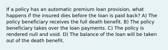 If a policy has an automatic premium loan provision, what happens if the insured dies before the loan is paid back? A) The policy beneficiary receives the full death benefit. B) The policy beneficiary takes over the loan payments. C) The policy is rendered null and void. D) The balance of the loan will be taken out of the death benefit.