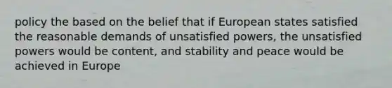 policy the based on the belief that if European states satisfied the reasonable demands of unsatisfied powers, the unsatisfied powers would be content, and stability and peace would be achieved in Europe