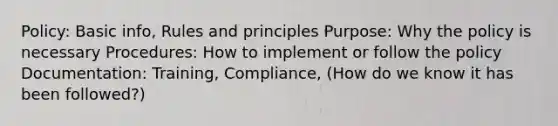 Policy: Basic info, Rules and principles Purpose: Why the policy is necessary Procedures: How to implement or follow the policy Documentation: Training, Compliance, (How do we know it has been followed?)