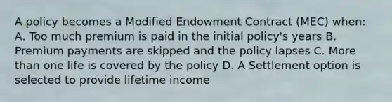 A policy becomes a Modified Endowment Contract (MEC) when: A. Too much premium is paid in the initial policy's years B. Premium payments are skipped and the policy lapses C. More than one life is covered by the policy D. A Settlement option is selected to provide lifetime income