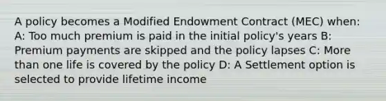 A policy becomes a Modified Endowment Contract (MEC) when: A: Too much premium is paid in the initial policy's years B: Premium payments are skipped and the policy lapses C: More than one life is covered by the policy D: A Settlement option is selected to provide lifetime income