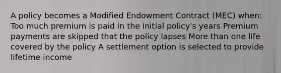 A policy becomes a Modified Endowment Contract (MEC) when: Too much premium is paid in the initial policy's years Premium payments are skipped that the policy lapses More than one life covered by the policy A settlement option is selected to provide lifetime income