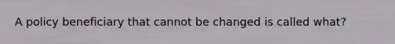 A policy beneficiary that cannot be changed is called what?