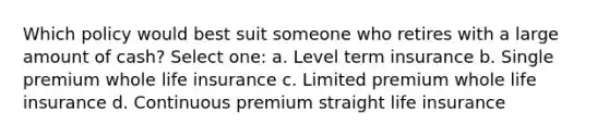 Which policy would best suit someone who retires with a large amount of cash? Select one: a. Level term insurance b. Single premium whole life insurance c. Limited premium whole life insurance d. Continuous premium straight life insurance