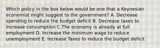 Which policy in the box below would be one that a Keynesian economist might suggest to the government? A. Decrease spending to reduce the budget deficit B. Decrease taxes to increase consumption C.The economy is already at full employment D. Increase the minimum wage to reduce unemployment E. Increase Taxes to reduce the budget deficit