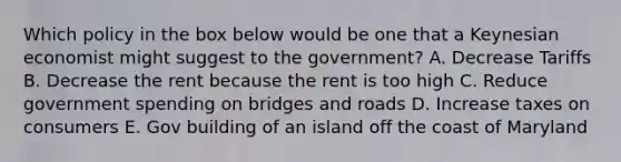 Which policy in the box below would be one that a Keynesian economist might suggest to the government? A. Decrease Tariffs B. Decrease the rent because the rent is too high C. Reduce government spending on bridges and roads D. Increase taxes on consumers E. Gov building of an island off the coast of Maryland